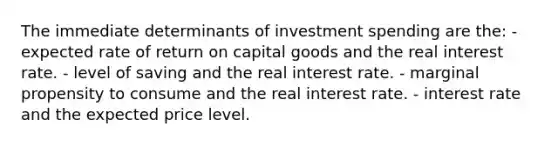 The immediate determinants of investment spending are the: - expected rate of return on capital goods and the real interest rate. - level of saving and the real interest rate. - marginal propensity to consume and the real interest rate. - interest rate and the expected price level.