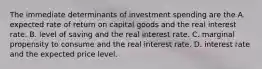 The immediate determinants of investment spending are the A. expected rate of return on capital goods and the real interest rate. B. level of saving and the real interest rate. C. marginal propensity to consume and the real interest rate. D. interest rate and the expected price level.