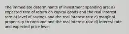 The immediate determinants of investment spending are: a) expected rate of return on capital goods and the real interest rate b) level of savings and the real interest rate c) marginal propensity to consume and the real interest rate d) interest rate and expected price level