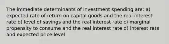 The immediate determinants of investment spending are: a) expected rate of return on capital goods and the real interest rate b) level of savings and the real interest rate c) marginal propensity to consume and the real interest rate d) interest rate and expected price level