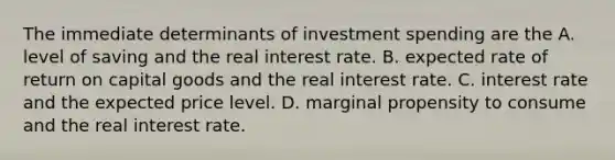 The immediate determinants of investment spending are the A. level of saving and the real interest rate. B. expected rate of return on capital goods and the real interest rate. C. interest rate and the expected price level. D. marginal propensity to consume and the real interest rate.