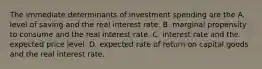 The immediate determinants of investment spending are the A. level of saving and the real interest rate. B. marginal propensity to consume and the real interest rate. C. interest rate and the expected price level. D. expected rate of return on capital goods and the real interest rate.