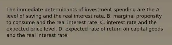 The immediate determinants of investment spending are the A. level of saving and the real interest rate. B. marginal propensity to consume and the real interest rate. C. interest rate and the expected price level. D. expected rate of return on capital goods and the real interest rate.