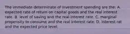 The immediate determinate of investment spending are the: A. expected rate of return on capital goods and the real interest rate. B. level of saving and the real interest rate. C. marginal propensity to consume and the real interest rate. D. interest rat and the expected price level.