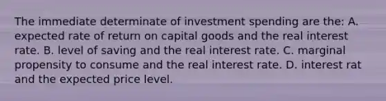 The immediate determinate of investment spending are the: A. expected rate of return on capital goods and the real interest rate. B. level of saving and the real interest rate. C. marginal propensity to consume and the real interest rate. D. interest rat and the expected price level.