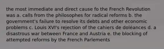 the most immediate and direct cause fo the French Revolution was a. calls from the philosophes for radical reforms b. the government's failure to resolve its debts and other economic problems c. Louis XVI's rejection of the cahiers de doléances d. a disastrous war between France and Austria e. the blocking of attempted reforms by the French Parlements