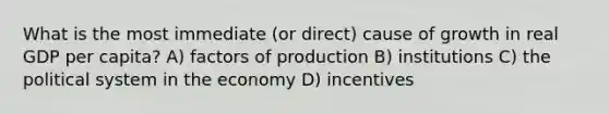 What is the most immediate (or direct) cause of growth in real GDP per capita? A) factors of production B) institutions C) the political system in the economy D) incentives