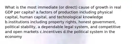 What is the most immediate (or direct) cause of growth in real GDP per capita? a.factors of production including physical capital, human capital, and technological knowledge b.institutions including property rights, honest government, political stability, a dependable legal system, and competitive and open markets c.incentives d.the political system in the economy