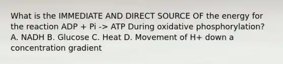 What is the IMMEDIATE AND DIRECT SOURCE OF the energy for the reaction ADP + Pi -> ATP During oxidative phosphorylation? A. NADH B. Glucose C. Heat D. Movement of H+ down a concentration gradient