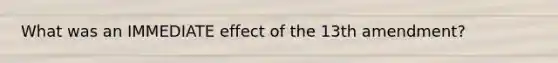 What was an IMMEDIATE effect of the 13th amendment?