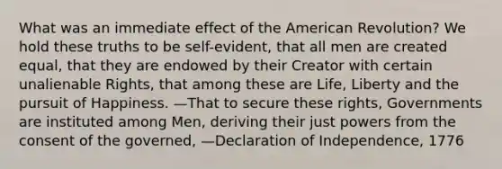 What was an immediate effect of <a href='https://www.questionai.com/knowledge/keiVE7hxWY-the-american' class='anchor-knowledge'>the american</a> Revolution? We hold these truths to be self-evident, that all men are created equal, that they are endowed by their Creator with certain unalienable Rights, that among these are Life, Liberty and the pursuit of Happiness. —That to secure these rights, Governments are instituted among Men, deriving their just powers from the consent of the governed, —Declaration of Independence, 1776