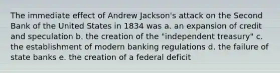 The immediate effect of Andrew Jackson's attack on the Second Bank of the United States in 1834 was a. an expansion of credit and speculation b. the creation of the "independent treasury" c. the establishment of modern banking regulations d. the failure of state banks e. the creation of a federal deficit