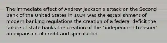 The immediate effect of Andrew Jackson's attack on the Second Bank of the United States in 1834 was the establishment of modern banking regulations the creation of a federal deficit the failure of state banks the creation of the "independent treasury" an expansion of credit and speculation