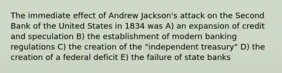 The immediate effect of Andrew Jackson's attack on the Second Bank of the United States in 1834 was A) an expansion of credit and speculation B) the establishment of modern banking regulations C) the creation of the "independent treasury" D) the creation of a federal deficit E) the failure of state banks