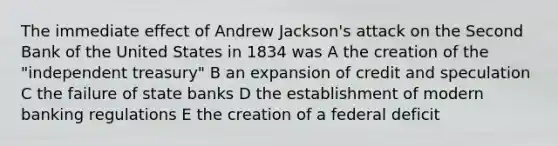 The immediate effect of Andrew Jackson's attack on the Second Bank of the United States in 1834 was A the creation of the "independent treasury" B an expansion of credit and speculation C the failure of state banks D the establishment of modern banking regulations E the creation of a federal deficit