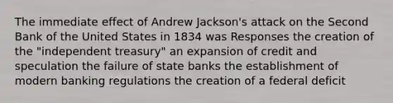 The immediate effect of Andrew Jackson's attack on the Second Bank of the United States in 1834 was Responses the creation of the "independent treasury" an expansion of credit and speculation the failure of state banks the establishment of modern banking regulations the creation of a federal deficit