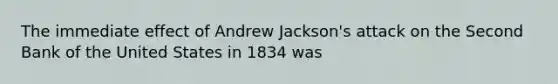 The immediate effect of Andrew Jackson's attack on the Second Bank of the United States in 1834 was