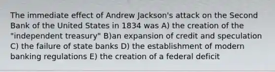 The immediate effect of Andrew Jackson's attack on the Second Bank of the United States in 1834 was A) the creation of the "independent treasury" B)an expansion of credit and speculation C) the failure of state banks D) the establishment of modern banking regulations E) the creation of a federal deficit