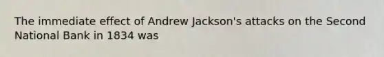 The immediate effect of Andrew Jackson's attacks on the Second National Bank in 1834 was