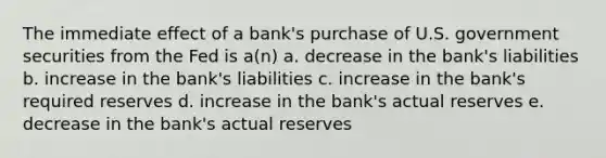 The immediate effect of a bank's purchase of U.S. government securities from the Fed is a(n) a. decrease in the bank's liabilities b. increase in the bank's liabilities c. increase in the bank's required reserves d. increase in the bank's actual reserves e. decrease in the bank's actual reserves