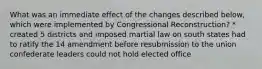 What was an immediate effect of the changes described below, which were implemented by Congressional Reconstruction? * created 5 districts and imposed martial law on south states had to ratify the 14 amendment before resubmission to the union confederate leaders could not hold elected office