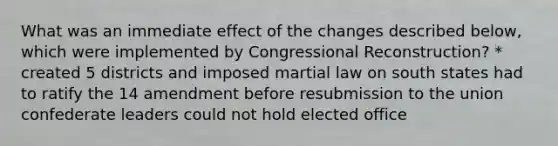 What was an immediate effect of the changes described below, which were implemented by Congressional Reconstruction? * created 5 districts and imposed martial law on south states had to ratify the 14 amendment before resubmission to the union confederate leaders could not hold elected office