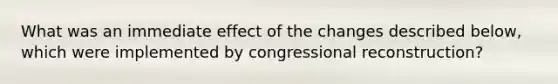 What was an immediate effect of the changes described below, which were implemented by congressional reconstruction?