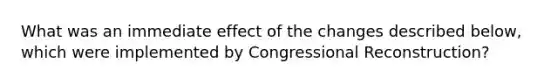 What was an immediate effect of the changes described below, which were implemented by Congressional Reconstruction?