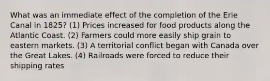 What was an immediate effect of the completion of the Erie Canal in 1825? (1) Prices increased for food products along the Atlantic Coast. (2) Farmers could more easily ship grain to eastern markets. (3) A territorial conflict began with Canada over the Great Lakes. (4) Railroads were forced to reduce their shipping rates