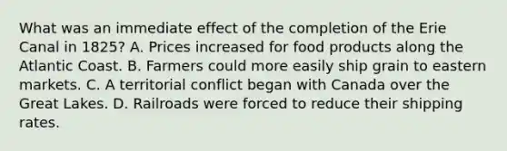 What was an immediate effect of the completion of the Erie Canal in 1825? A. Prices increased for food products along the Atlantic Coast. B. Farmers could more easily ship grain to eastern markets. C. A territorial conflict began with Canada over the Great Lakes. D. Railroads were forced to reduce their shipping rates.