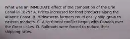 What was an IMMEDIATE effect of the completion of the Erie Canal in 1825? A. Prices increased for food products along the Atlantic Coast. B. Midwestern farmers could easily ship grain to eastern markets. C. A territorial conflict began with Canada over the Great Lakes. D. Railroads were forced to reduce their shipping rates.