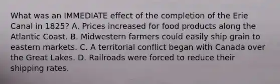 What was an IMMEDIATE effect of the completion of the Erie Canal in 1825? A. Prices increased for food products along the Atlantic Coast. B. Midwestern farmers could easily ship grain to eastern markets. C. A territorial conflict began with Canada over the Great Lakes. D. Railroads were forced to reduce their shipping rates.