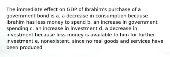 The immediate effect on GDP of Ibrahim's purchase of a government bond is a. a decrease in consumption because Ibrahim has less money to spend b. an increase in government spending c. an increase in investment d. a decrease in investment because less money is available to him for further investment e. nonexistent, since no real goods and services have been produced