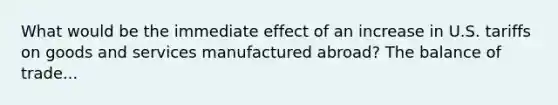 What would be the immediate effect of an increase in U.S. tariffs on goods and services manufactured abroad? The balance of trade...