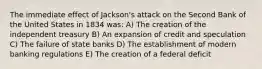 The immediate effect of Jackson's attack on the Second Bank of the United States in 1834 was: A) The creation of the independent treasury B) An expansion of credit and speculation C) The failure of state banks D) The establishment of modern banking regulations E) The creation of a federal deficit