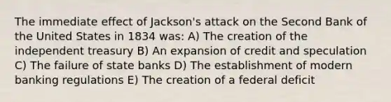 The immediate effect of Jackson's attack on the Second Bank of the United States in 1834 was: A) The creation of the independent treasury B) An expansion of credit and speculation C) The failure of state banks D) The establishment of modern banking regulations E) The creation of a federal deficit