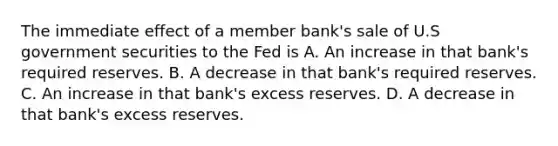 The immediate effect of a member bank's sale of U.S government securities to the Fed is A. An increase in that bank's required reserves. B. A decrease in that bank's required reserves. C. An increase in that bank's excess reserves. D. A decrease in that bank's excess reserves.