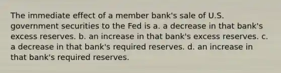 The immediate effect of a member bank's sale of U.S. government securities to the Fed is a. a decrease in that bank's excess reserves. b. an increase in that bank's excess reserves. c. a decrease in that bank's required reserves. d. an increase in that bank's required reserves.