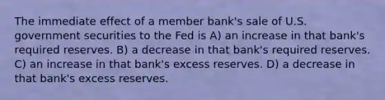 The immediate effect of a member bank's sale of U.S. government securities to the Fed is A) an increase in that bank's required reserves. B) a decrease in that bank's required reserves. C) an increase in that bank's excess reserves. D) a decrease in that bank's excess reserves.