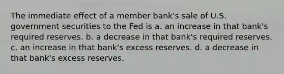 The immediate effect of a member bank's sale of U.S. government securities to the Fed is a. an increase in that bank's required reserves. b. a decrease in that bank's required reserves. c. an increase in that bank's excess reserves. d. a decrease in that bank's excess reserves.