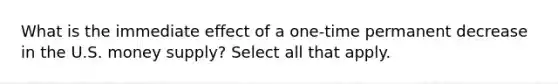 What is the immediate effect of a one-time permanent decrease in the U.S. money supply? Select all that apply.