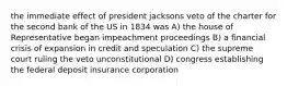 the immediate effect of president jacksons veto of the charter for the second bank of the US in 1834 was A) the house of Representative began impeachment proceedings B) a financial crisis of expansion in credit and speculation C) the supreme court ruling the veto unconstitutional D) congress establishing the federal deposit insurance corporation