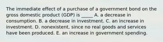 The immediate effect of a purchase of a government bond on the gross domestic product (GDP) is _____ A. a decrease in consumption. B. a decrease in investment. C. an increase in investment. D. nonexistent, since no real goods and services have been produced. E. an increase in government spending.