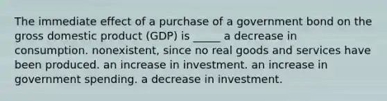 The immediate effect of a purchase of a government bond on the gross domestic product (GDP) is _____ a decrease in consumption. nonexistent, since no real goods and services have been produced. an increase in investment. an increase in government spending. a decrease in investment.