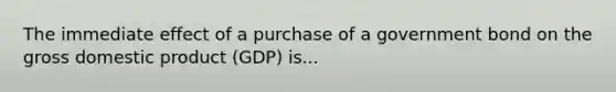 The immediate effect of a purchase of a government bond on the gross domestic product (GDP) is...