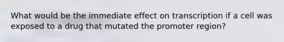 What would be the immediate effect on transcription if a cell was exposed to a drug that mutated the promoter region?