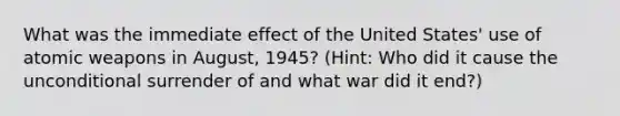 What was the immediate effect of the United States' use of atomic weapons in August, 1945? (Hint: Who did it cause the unconditional surrender of and what war did it end?)