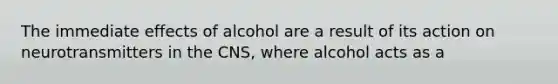 The immediate effects of alcohol are a result of its action on neurotransmitters in the CNS, where alcohol acts as a