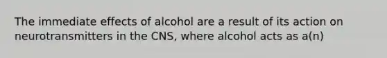 The immediate effects of alcohol are a result of its action on neurotransmitters in the CNS, where alcohol acts as a(n)