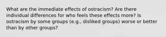 What are the immediate effects of ostracism? Are there individual differences for who feels these effects more? Is ostracism by some groups (e.g., disliked groups) worse or better than by other groups?